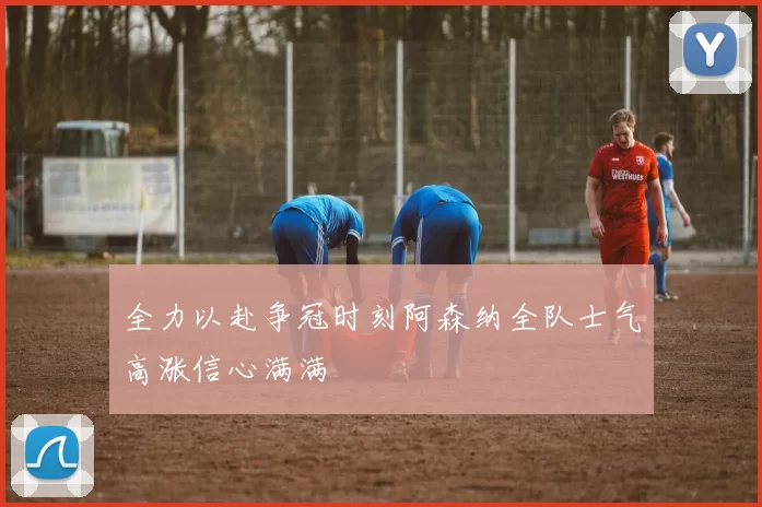 全力以赴争冠时刻阿森纳全队士气高涨信心满满
