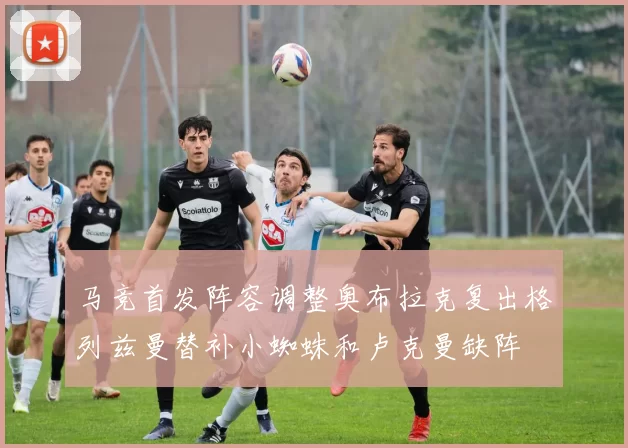 马竞首发阵容调整奥布拉克复出格列兹曼替补小蜘蛛和卢克曼缺阵