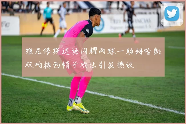 维尼修斯连场闪耀两球一助姆哈凯双响梅西帽子戏法引发热议