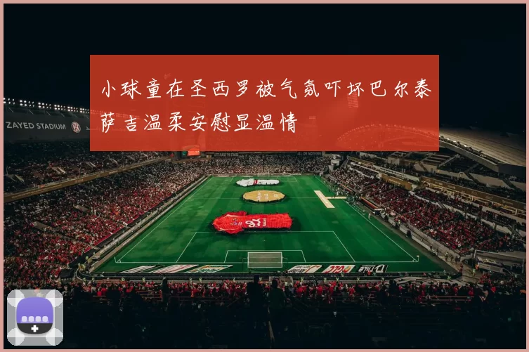 小球童在圣西罗被气氛吓坏巴尔泰萨吉温柔安慰显温情