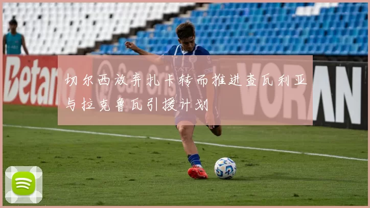 切尔西放弃扎卡转而推进查瓦利亚与拉克鲁瓦引援计划