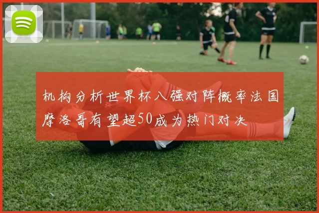 机构分析世界杯八强对阵概率法国摩洛哥有望超50成为热门对决
