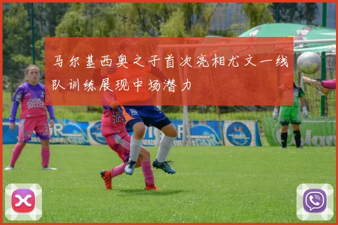 马尔基西奥之子首次亮相尤文一线队训练展现中场潜力