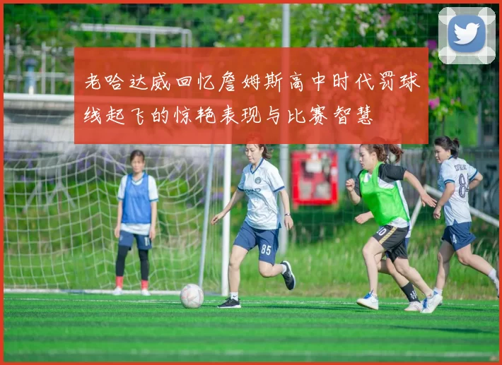 老哈达威回忆詹姆斯高中时代罚球线起飞的惊艳表现与比赛智慧