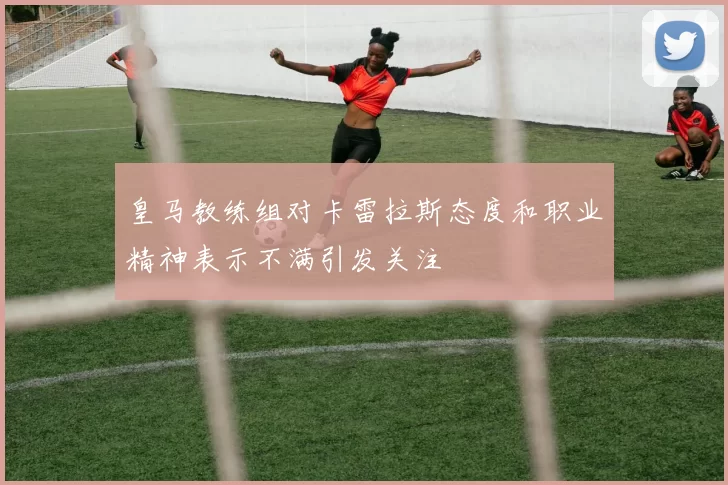 皇马教练组对卡雷拉斯态度和职业精神表示不满引发关注
