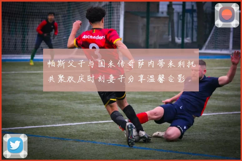 帕斯父子与国米传奇萨内蒂米利托共聚欢庆时刻妻子分享温馨合影