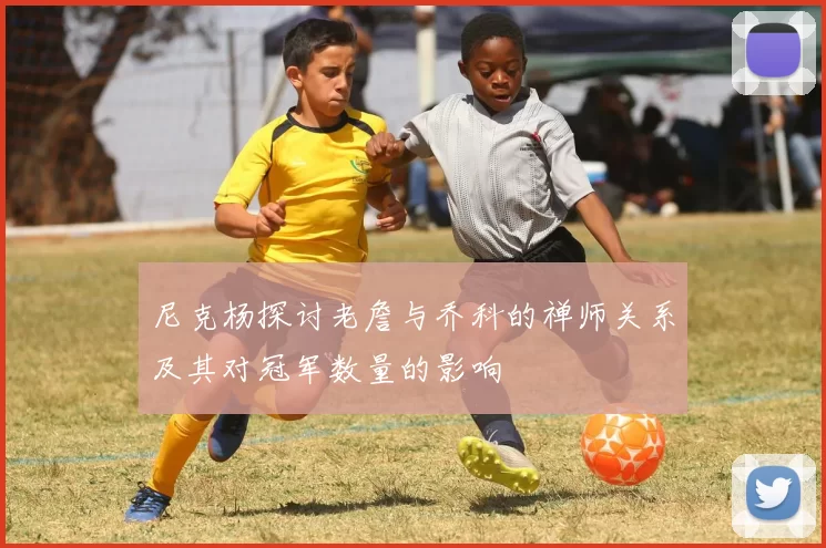尼克杨探讨老詹与乔科的禅师关系及其对冠军数量的影响