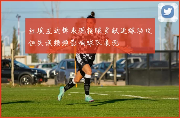 杜埃左边锋表现抢眼贡献进球助攻但失误频频影响球队表现