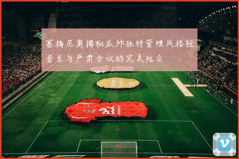 塞梅尼奥揭秘瓜帅独特管理风格轻音乐与严肃会议的完美结合