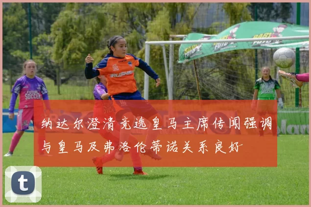 纳达尔澄清竞选皇马主席传闻强调与皇马及弗洛伦蒂诺关系良好
