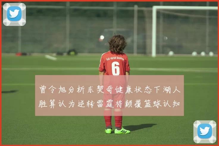 曾令旭分析东契奇健康状态下湖人胜算认为逆转雷霆将颠覆篮球认知