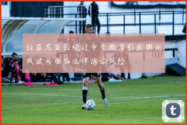 拉菲尼亚因绕过中介购房引发舆论风波或面临法律诉讼风险